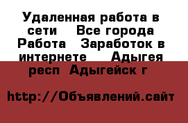 Удаленная работа в сети. - Все города Работа » Заработок в интернете   . Адыгея респ.,Адыгейск г.